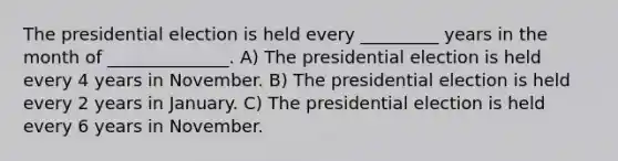 The presidential election is held every _________ years in the month of ______________. A) The presidential election is held every 4 years in November. B) The presidential election is held every 2 years in January. C) The presidential election is held every 6 years in November.