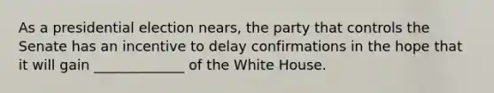 As a presidential election nears, the party that controls the Senate has an incentive to delay confirmations in the hope that it will gain _____________ of the White House.