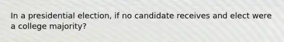 In a presidential election, if no candidate receives and elect were a college majority?