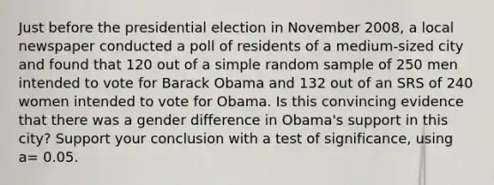 Just before the presidential election in November 2008, a local newspaper conducted a poll of residents of a medium-sized city and found that 120 out of a simple random sample of 250 men intended to vote for Barack Obama and 132 out of an SRS of 240 women intended to vote for Obama. Is this convincing evidence that there was a gender difference in Obama's support in this city? Support your conclusion with a test of significance, using a= 0.05.