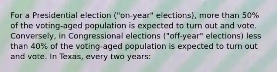 For a Presidential election ("on-year" elections), <a href='https://www.questionai.com/knowledge/keWHlEPx42-more-than' class='anchor-knowledge'>more than</a> 50% of the voting-aged population is expected to turn out and vote. Conversely, in Congressional elections ("off-year" elections) <a href='https://www.questionai.com/knowledge/k7BtlYpAMX-less-than' class='anchor-knowledge'>less than</a> 40% of the voting-aged population is expected to turn out and vote. In Texas, every two years: