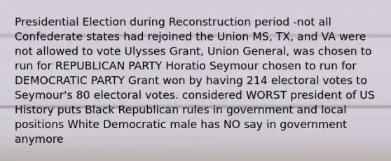 Presidential Election during Reconstruction period -not all Confederate states had rejoined the Union MS, TX, and VA were not allowed to vote Ulysses Grant, Union General, was chosen to run for REPUBLICAN PARTY Horatio Seymour chosen to run for DEMOCRATIC PARTY Grant won by having 214 electoral votes to Seymour's 80 electoral votes. considered WORST president of US History puts Black Republican rules in government and local positions White Democratic male has NO say in government anymore