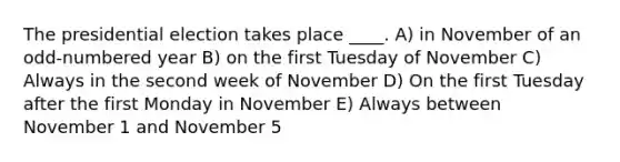 The presidential election takes place ____. A) in November of an odd-numbered year B) on the first Tuesday of November C) Always in the second week of November D) On the first Tuesday after the first Monday in November E) Always between November 1 and November 5