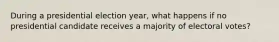 During a presidential election year, what happens if no presidential candidate receives a majority of electoral votes?