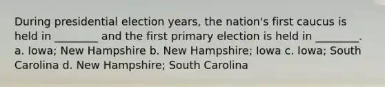 During presidential election years, the nation's first caucus is held in ________ and the first primary election is held in ________. a. Iowa; New Hampshire b. New Hampshire; Iowa c. Iowa; South Carolina d. New Hampshire; South Carolina