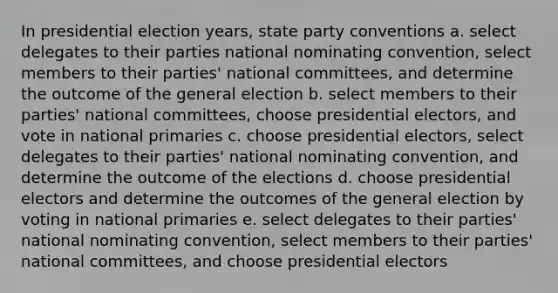 In presidential election years, state party conventions a. select delegates to their parties national nominating convention, select members to their parties' national committees, and determine the outcome of the general election b. select members to their parties' national committees, choose presidential electors, and vote in national primaries c. choose presidential electors, select delegates to their parties' national nominating convention, and determine the outcome of the elections d. choose presidential electors and determine the outcomes of the general election by voting in national primaries e. select delegates to their parties' national nominating convention, select members to their parties' national committees, and choose presidential electors