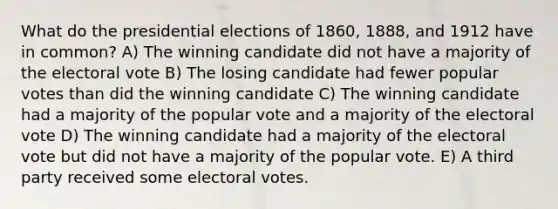 What do the presidential elections of 1860, 1888, and 1912 have in common? A) The winning candidate did not have a majority of the electoral vote B) The losing candidate had fewer popular votes than did the winning candidate C) The winning candidate had a majority of the popular vote and a majority of the electoral vote D) The winning candidate had a majority of the electoral vote but did not have a majority of the popular vote. E) A third party received some electoral votes.