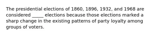 The presidential elections of 1860, 1896, 1932, and 1968 are considered _____ elections because those elections marked a sharp change in the existing patterns of party loyalty among groups of voters.