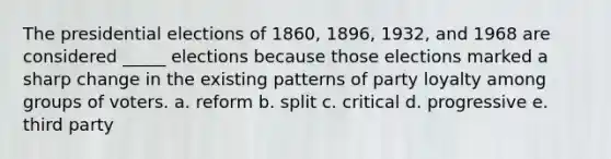 The presidential elections of 1860, 1896, 1932, and 1968 are considered _____ elections because those elections marked a sharp change in the existing patterns of party loyalty among groups of voters. a. reform b. split c. critical d. progressive e. third party