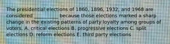 The presidential elections of 1860, 1896, 1932, and 1968 are considered __________ because those elections marked a sharp change in the existing patterns of party loyalty among groups of voters. A. critical elections B. progressive elections C. split elections D. reform elections E. third party elections