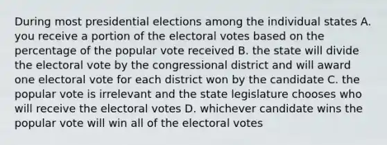 During most presidential elections among the individual states A. you receive a portion of the electoral votes based on the percentage of the popular vote received B. the state will divide the electoral vote by the congressional district and will award one electoral vote for each district won by the candidate C. the popular vote is irrelevant and the state legislature chooses who will receive the electoral votes D. whichever candidate wins the popular vote will win all of the electoral votes