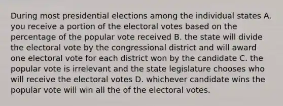 During most presidential elections among the individual states A. you receive a portion of the electoral votes based on the percentage of the popular vote received B. the state will divide the electoral vote by the congressional district and will award one electoral vote for each district won by the candidate C. the popular vote is irrelevant and the state legislature chooses who will receive the electoral votes D. whichever candidate wins the popular vote will win all the of the electoral votes.