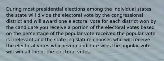 During most presidential elections among the individual states the state will divide the electoral vote by the congressional district and will award one electoral vote for each district won by the candidate you receive a portion of the electoral votes based on the percentage of the popular vote received the popular vote is irrelevant and the state legislature chooses who will receive the electoral votes whichever candidate wins the popular vote will win all the of the electoral votes.