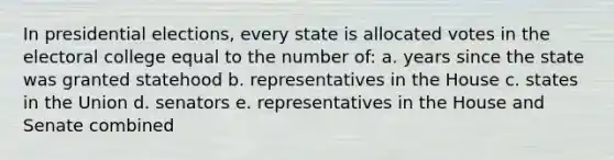 In presidential elections, every state is allocated votes in the electoral college equal to the number of: a. years since the state was granted statehood b. representatives in the House c. states in the Union d. senators e. representatives in the House and Senate combined