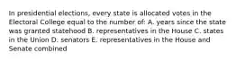 In presidential elections, every state is allocated votes in the Electoral College equal to the number of: A. years since the state was granted statehood B. representatives in the House C. states in the Union D. senators E. representatives in the House and Senate combined