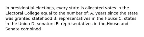 In presidential elections, every state is allocated votes in the Electoral College equal to the number of: A. years since the state was granted statehood B. representatives in the House C. states in the Union D. senators E. representatives in the House and Senate combined