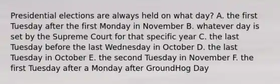 Presidential elections are always held on what day? A. the first Tuesday after the first Monday in November B. whatever day is set by the Supreme Court for that specific year C. the last Tuesday before the last Wednesday in October D. the last Tuesday in October E. the second Tuesday in November F. the first Tuesday after a Monday after GroundHog Day