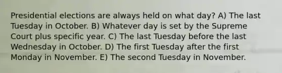 Presidential elections are always held on what day? A) The last Tuesday in October. B) Whatever day is set by the Supreme Court plus specific year. C) The last Tuesday before the last Wednesday in October. D) The first Tuesday after the first Monday in November. E) The second Tuesday in November.