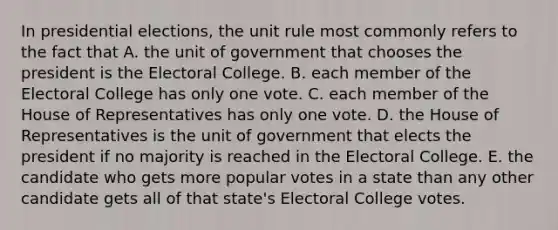 In presidential elections, the unit rule most commonly refers to the fact that A. the unit of government that chooses the president is the Electoral College. B. each member of the Electoral College has only one vote. C. each member of the House of Representatives has only one vote. D. the House of Representatives is the unit of government that elects the president if no majority is reached in the Electoral College. E. the candidate who gets more popular votes in a state than any other candidate gets all of that state's Electoral College votes.