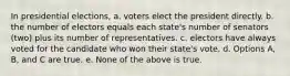 In presidential elections, a. voters elect the president directly. b. the number of electors equals each state's number of senators (two) plus its number of representatives. c. electors have always voted for the candidate who won their state's vote. d. Options A, B, and C are true. e. None of the above is true.