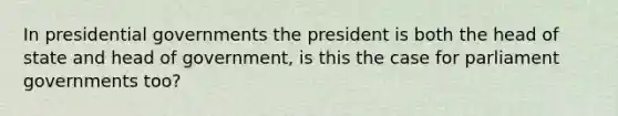 In presidential governments the president is both the head of state and head of government, is this the case for parliament governments too?