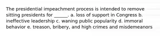 The presidential impeachment process is intended to remove sitting presidents for ______. a. loss of support in Congress b. ineffective leadership c. waning public popularity d. immoral behavior e. treason, bribery, and high crimes and misdemeanors