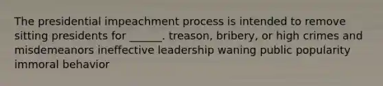 The presidential impeachment process is intended to remove sitting presidents for ______. treason, bribery, or high crimes and misdemeanors ineffective leadership waning public popularity immoral behavior