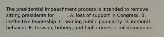 The presidential impeachment process is intended to remove sitting presidents for _____. A. loss of support in Congress. B. ineffective leadership. C. waning public popularity. D. immoral behavior. E. treason, bribery, and high crimes + misdemeanors.