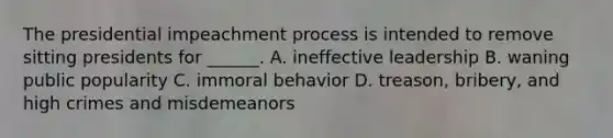 The presidential impeachment process is intended to remove sitting presidents for ______. A. ineffective leadership B. waning public popularity C. immoral behavior D. treason, bribery, and high crimes and misdemeanors