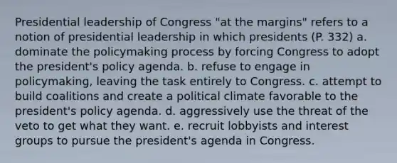 Presidential leadership of Congress "at the margins" refers to a notion of presidential leadership in which presidents (P. 332) a. dominate the policymaking process by forcing Congress to adopt the president's policy agenda. b. refuse to engage in policymaking, leaving the task entirely to Congress. c. attempt to build coalitions and create a political climate favorable to the president's policy agenda. d. aggressively use the threat of the veto to get what they want. e. recruit lobbyists and interest groups to pursue the president's agenda in Congress.