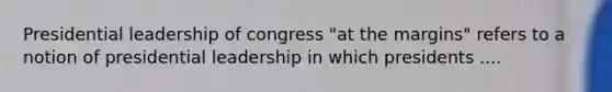 Presidential leadership of congress "at the margins" refers to a notion of presidential leadership in which presidents ....