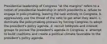 Presidential leadership of Congress "at the margins" refers to a notion of presidential leadership in which presidents a. refuse to engage in policymaking, leaving the task entirely to Congress. b. aggressively use the threat of the veto to get what they want. c. dominate the policymaking process by forcing Congress to adopt the president's policy agenda. d. recruit lobbyists and interest groups to pursue the president's agenda in Congress. e. attempt to build coalitions and create a political climate favorable to the president's policy agenda.