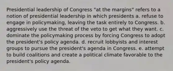 Presidential leadership of Congress "at the margins" refers to a notion of presidential leadership in which presidents a. refuse to engage in policymaking, leaving the task entirely to Congress. b. aggressively use the threat of the veto to get what they want. c. dominate the policymaking process by forcing Congress to adopt the president's policy agenda. d. recruit lobbyists and interest groups to pursue the president's agenda in Congress. e. attempt to build coalitions and create a political climate favorable to the president's policy agenda.