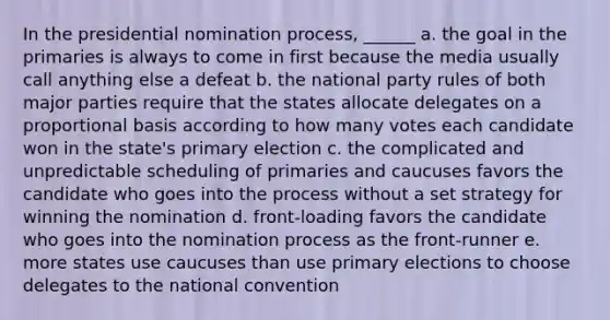 In the presidential nomination process, ______ a. the goal in the primaries is always to come in first because the media usually call anything else a defeat b. the national party rules of both major parties require that the states allocate delegates on a proportional basis according to how many votes each candidate won in the state's primary election c. the complicated and unpredictable scheduling of primaries and caucuses favors the candidate who goes into the process without a set strategy for winning the nomination d. front-loading favors the candidate who goes into the nomination process as the front-runner e. more states use caucuses than use primary elections to choose delegates to the national convention