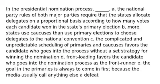 In the presidential nomination process, ______. a. the national party rules of both major parties require that the states allocate delegates on a proportional basis according to how many votes each candidate won in the state's primary election b. more states use caucuses than use primary elections to choose delegates to the national convention c. the complicated and unpredictable scheduling of primaries and caucuses favors the candidate who goes into the process without a set strategy for winning the nomination d. front-loading favors the candidate who goes into the nomination process as the front-runner e. the goal in the primaries is always to come in first because the media usually call anything else a defeat