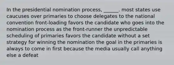 In the presidential nomination process, ______. most states use caucuses over primaries to choose delegates to the national convention front-loading favors the candidate who goes into the nomination process as the front-runner the unpredictable scheduling of primaries favors the candidate without a set strategy for winning the nomination the goal in the primaries is always to come in first because the media usually call anything else a defeat