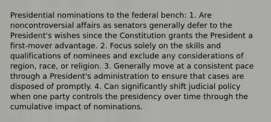 Presidential nominations to the federal bench: 1. Are noncontroversial affairs as senators generally defer to the President's wishes since the Constitution grants the President a first-mover advantage. 2. Focus solely on the skills and qualifications of nominees and exclude any considerations of region, race, or religion. 3. Generally move at a consistent pace through a President's administration to ensure that cases are disposed of promptly. 4. Can significantly shift judicial policy when one party controls the presidency over time through the cumulative impact of nominations.