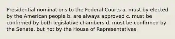 Presidential nominations to the Federal Courts a. must by elected by the American people b. are always approved c. must be confirmed by both legislative chambers d. must be confirmed by the Senate, but not by the House of Representatives