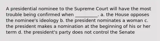 A presidential nominee to the Supreme Court will have the most trouble being confirmed when __________. a. the House opposes the nominee's ideology b. the president nominates a woman c. the president makes a nomination at the beginning of his or her term d. the president's party does not control the Senate