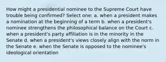 How might a presidential nominee to the Supreme Court have trouble being confirmed? Select one: a. when a president makes a nomination at the beginning of a term b. when a president's nominee strengthens the philosophical balance on the Court c. when a president's party affiliation is in the minority in the Senate d. when a president's views closely align with the norm in the Senate e. when the Senate is opposed to the nominee's ideological orientation