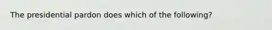 The presidential pardon does which of the following?