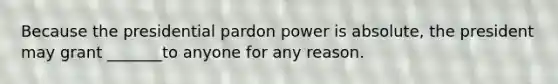 Because the presidential pardon power is absolute, the president may grant _______to anyone for any reason.