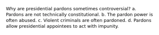 Why are presidential pardons sometimes controversial? a. Pardons are not technically constitutional. b. The pardon power is often abused. c. Violent criminals are often pardoned. d. Pardons allow presidential appointees to act with impunity.