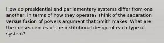 How do presidential and parliamentary systems differ from one another, in terms of how they operate? Think of the separation versus fusion of powers argument that Smith makes. What are the consequences of the institutional design of each type of system?