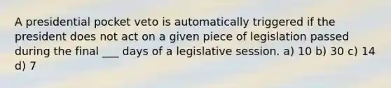 A presidential pocket veto is automatically triggered if the president does not act on a given piece of legislation passed during the final ___ days of a legislative session. a) 10 b) 30 c) 14 d) 7