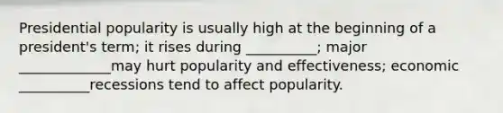 Presidential popularity is usually high at the beginning of a president's term; it rises during __________; major _____________may hurt popularity and effectiveness; economic __________recessions tend to affect popularity.