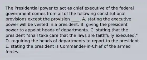 The Presidential power to act as chief executive of the federal government comes from all of the following constitutional provisions except the provision ____. A. stating the executive power will be vested in a president. B. giving the president power to appoint heads of departments. C. stating that the president "shall take care that the laws are faithfully executed." D. requiring the heads of departments to report to the president. E. stating the president is Commander-in-Chief of the armed forces.