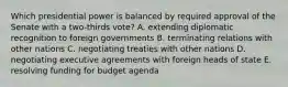 Which presidential power is balanced by required approval of the Senate with a two-thirds vote? A. extending diplomatic recognition to foreign governments B. terminating relations with other nations C. negotiating treaties with other nations D. negotiating executive agreements with foreign heads of state E. resolving funding for budget agenda