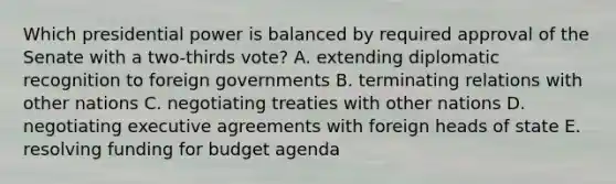 Which presidential power is balanced by required approval of the Senate with a two-thirds vote? A. extending diplomatic recognition to foreign governments B. terminating relations with other nations C. negotiating treaties with other nations D. negotiating executive agreements with foreign heads of state E. resolving funding for budget agenda