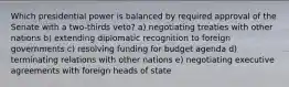 Which presidential power is balanced by required approval of the Senate with a two-thirds veto? a) negotiating treaties with other nations b) extending diplomatic recognition to foreign governments c) resolving funding for budget agenda d) terminating relations with other nations e) negotiating executive agreements with foreign heads of state